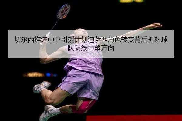 切尔西推进中卫引援计划迪萨西角色转变背后折射球队防线重塑方向